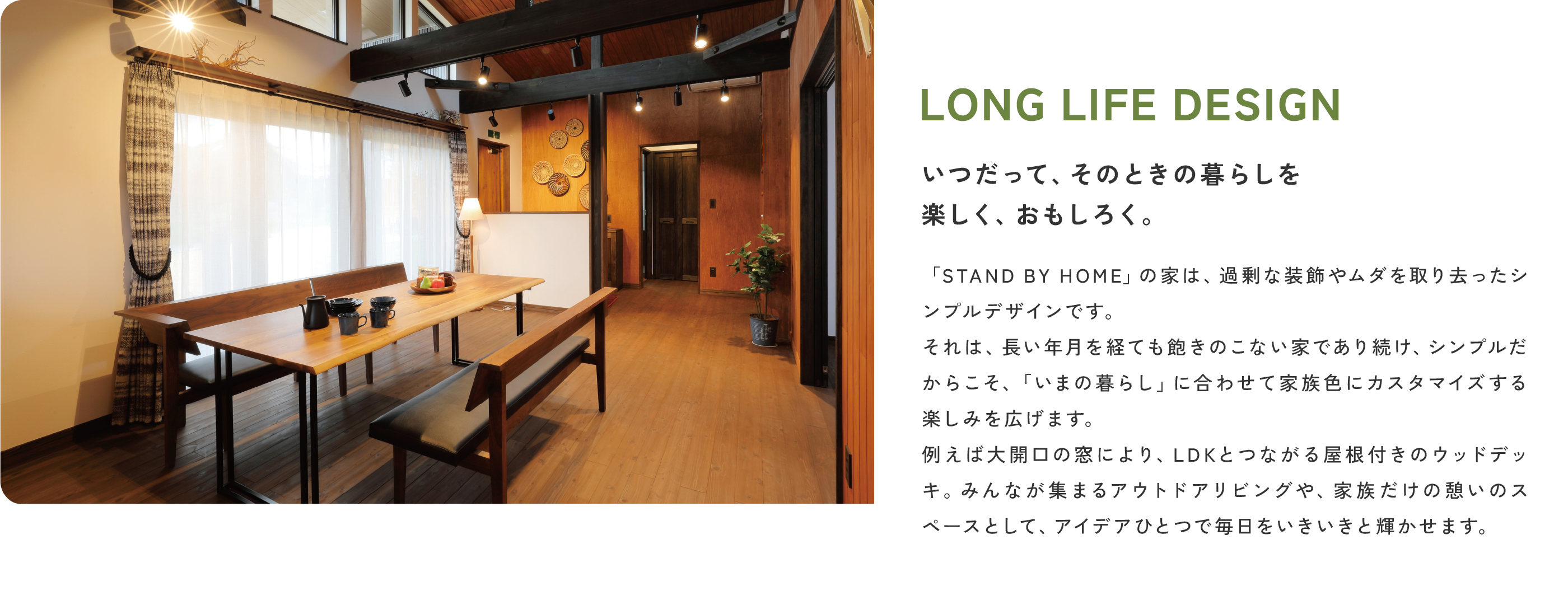 LONG LIFE DESIGN
                いつだって、そのときの暮らしを楽しく、おもしろく。
                STAND BY HOMEの家は、過剰な装飾やムダを取り去ったシンプルデザインです。それは、長い年月を経ても飽きのこない家であり続け、シンプルだからこそ、「いまの暮らし」に合わせて家族色にカスタマイズする楽しみを広げます。例えば大開口の窓により、LDKとつながる屋根付きのウッドデッキ。みんなが集まるアウトドアリビングや、家族だけの憩いのスペースとして、アイデアひとつで毎日をいきいきと輝かせます。