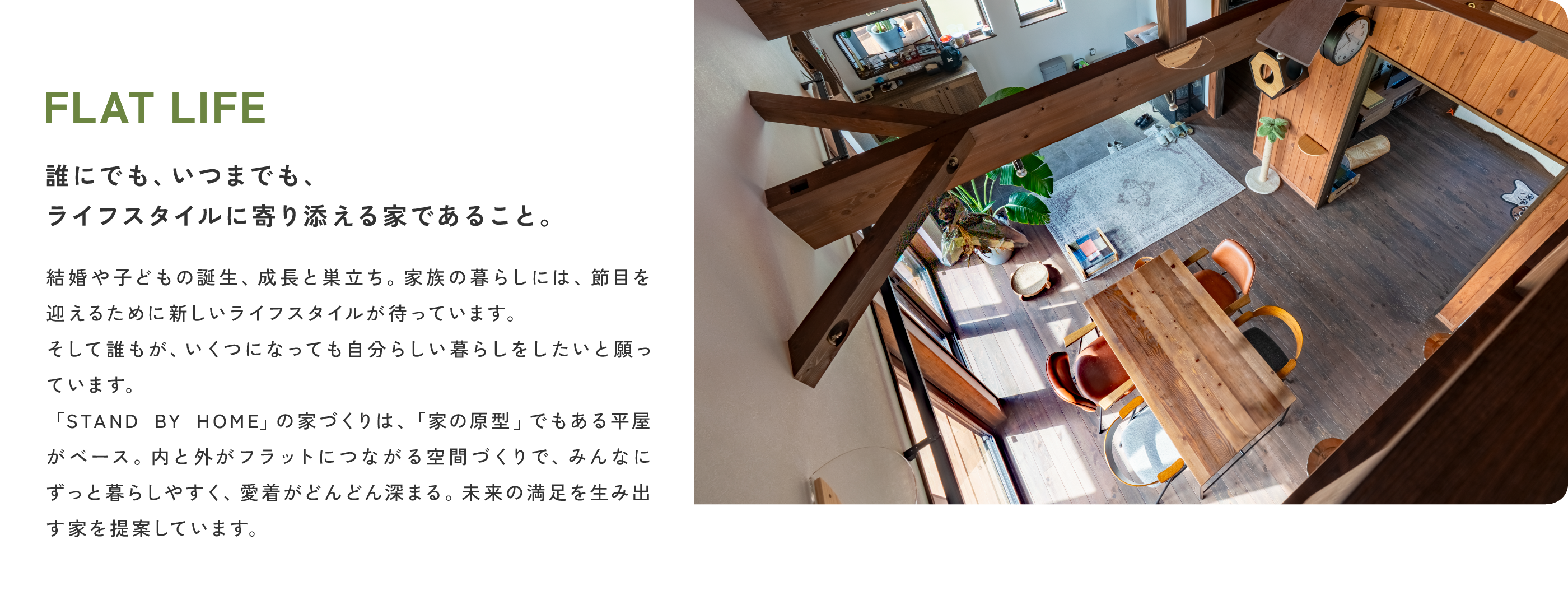 FLAT LIFE
                誰にでも、いつまでも、ライフスタイルに寄り添える家であること。
                結婚や子どもの誕生、成長と巣立ち。家族の暮らしには、節目を迎えるために新しいライフスタイルが待っています。そして誰もが、いくつになっても自分らしい暮らしをしたいと願っています。STAND BY HOMEの家づくりは、「家の原型」でもある平屋がベース。内と外がフラットにつながる空間づくりで、みんなにずっと暮らしやすく、愛着がどんどん深まる。未来の満足を生み出す家を提案しています。