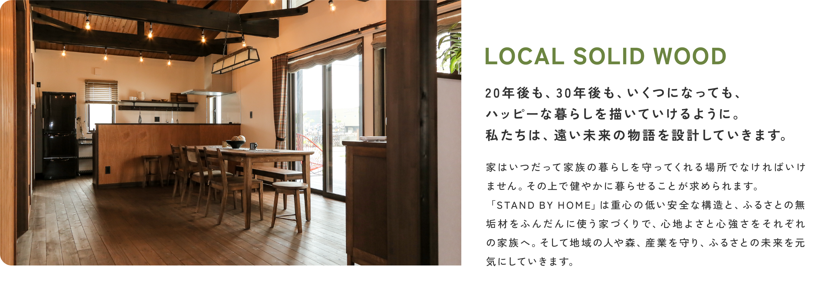LOCAL SOLID WOOD
                20年後も、30年後も、いくつになっても、ハッピーな暮らしを描いていけるように。私たちは、遠い未来の物語を設計していきます。
                家はいつだって家族の暮らしを守ってくれる場所でなければいけません。その上で健やかに暮らせることが求められます。「STAND BY HOME」は重心の低い安全な構造と、ふるさとの無垢材をふんだんに使う家づくりで、心地よさと心強さをそれぞれの家族へ。そして地域の人や森、産業を守り、ふるさとの未来を元気にしていきます。