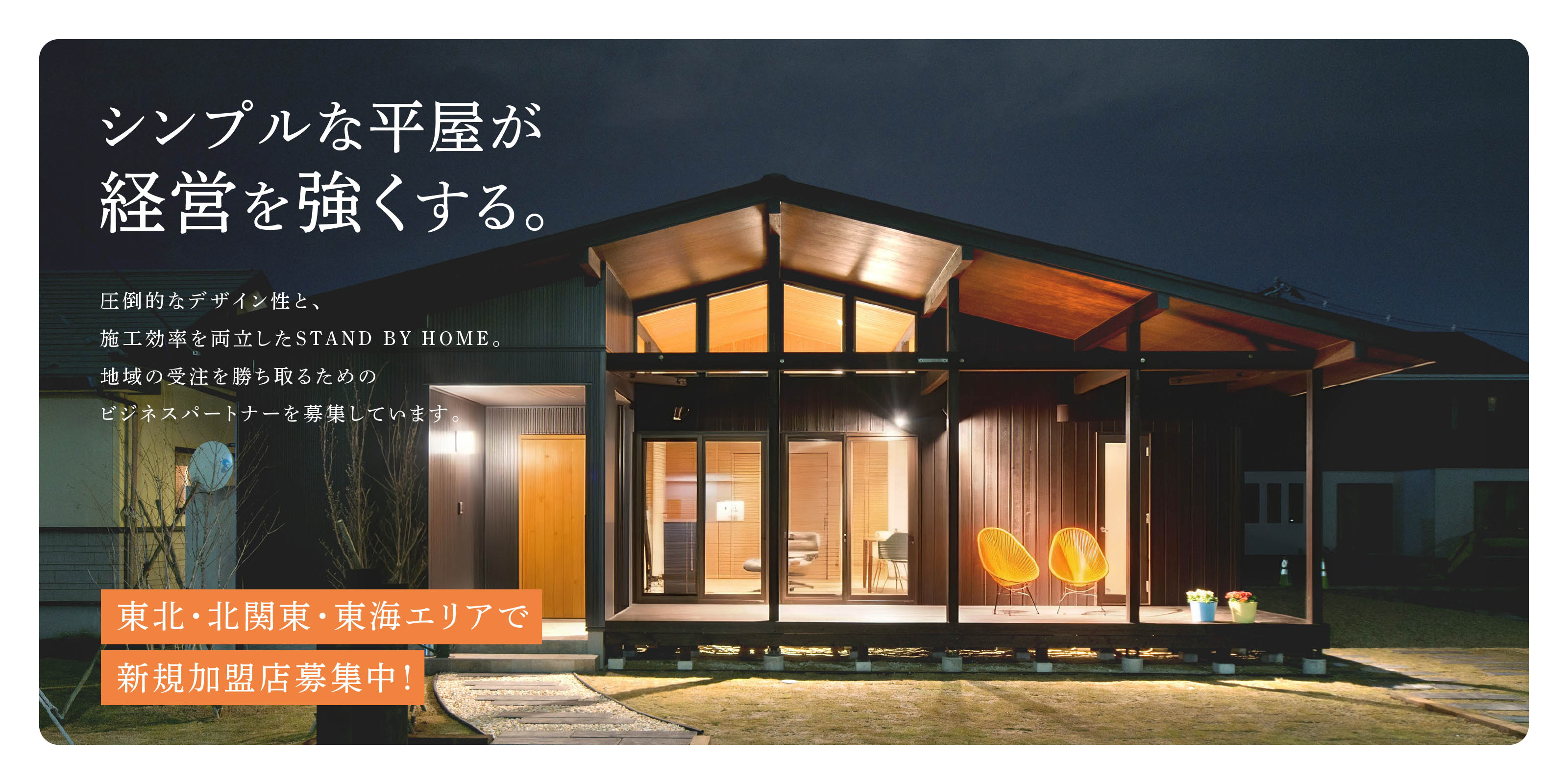 シンプルな平屋が経営を強くする。
              圧倒的なデザイン性と、施工効率を両立したSTAND BY HOME。地域の受注を勝ち取るためのビジネスパートナーを募集しています。
              東北・北関東・東海エリアで新規加盟店募集中！