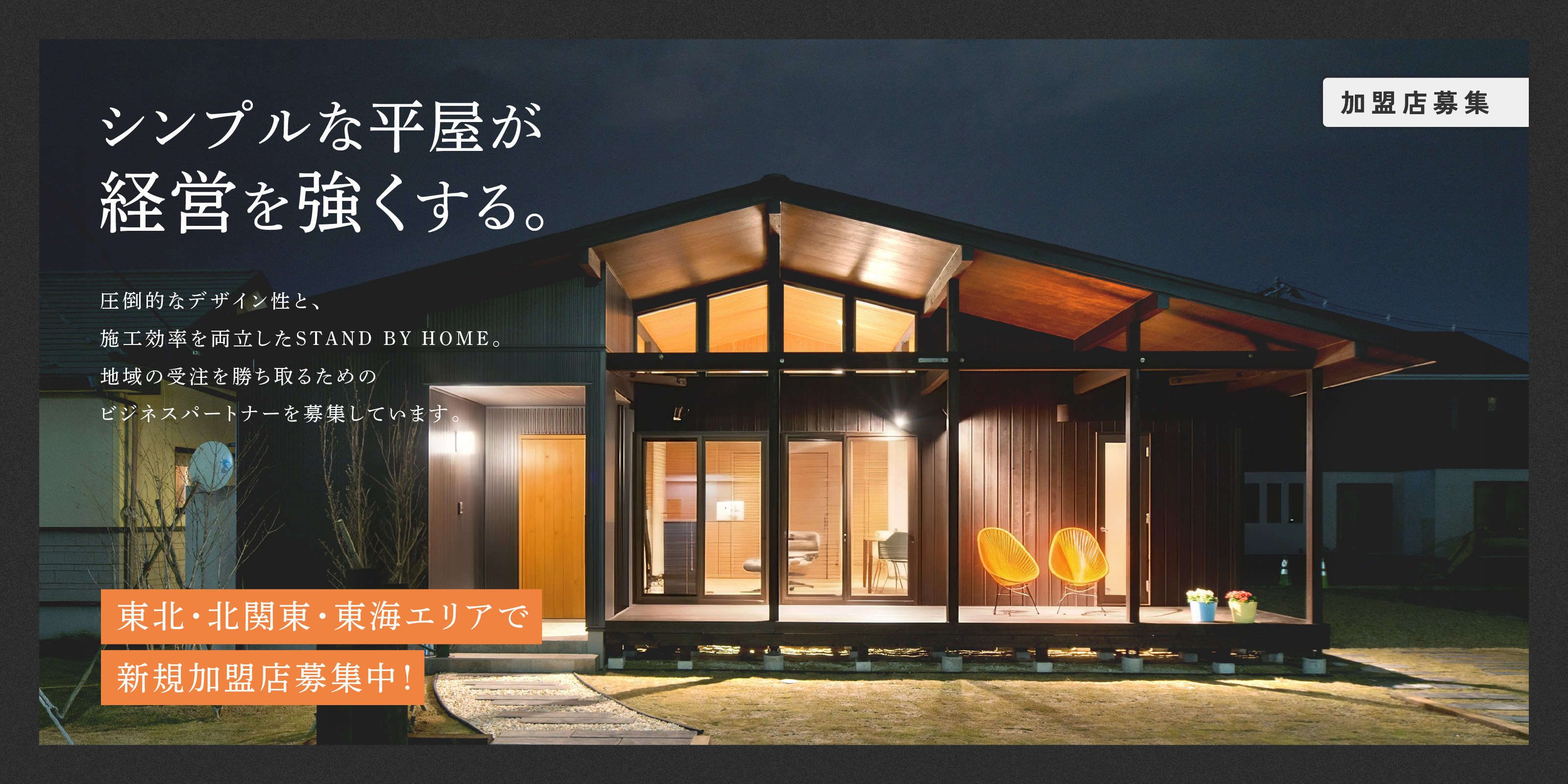 シンプルな平屋が経営を強くする。
圧倒的なデザイン性と、施工効率を両立したSTAND BY HOME。地域の受注を勝ち取るためのビジネスパートナーを募集しています。
東北・北関東・東海エリアで新規加盟店募集中！